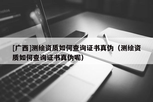 [广西]测绘资质如何查询证书真伪（测绘资质如何查询证书真伪呢）