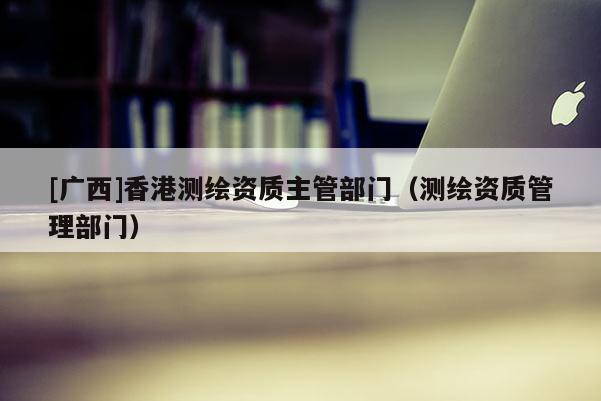 [广西]香港测绘资质主管部门（测绘资质管理部门）