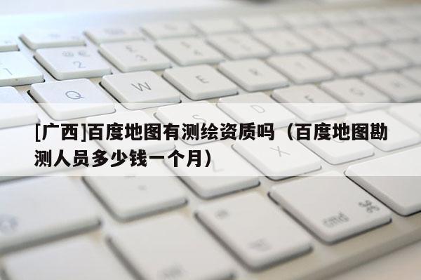 [广西]百度地图有测绘资质吗（百度地图勘测人员多少钱一个月）