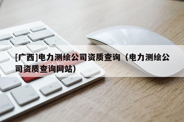 [广西]电力测绘公司资质查询（电力测绘公司资质查询网站）