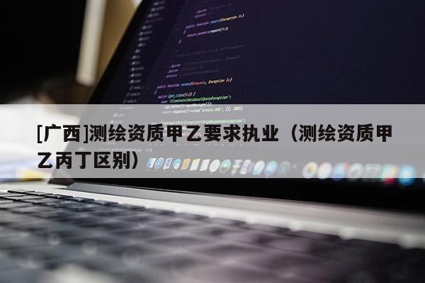 [广西]测绘资质甲乙要求执业（测绘资质甲乙丙丁区别）
