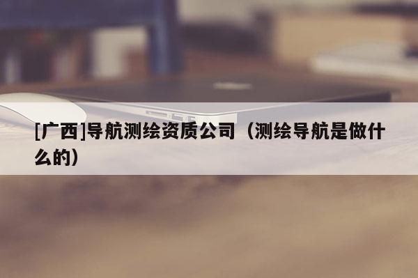 [广西]导航测绘资质公司（测绘导航是做什么的）