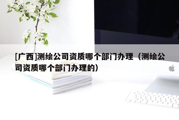 [广西]测绘公司资质哪个部门办理（测绘公司资质哪个部门办理的）