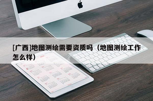 [广西]地图测绘需要资质吗（地图测绘工作怎么样）