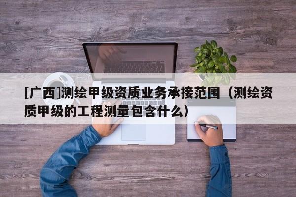 [广西]测绘甲级资质业务承接范围（测绘资质甲级的工程测量包含什么）