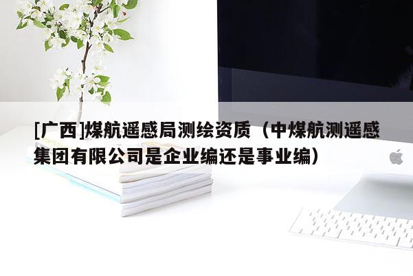 [广西]煤航遥感局测绘资质（中煤航测遥感集团有限公司是企业编还是事业编）