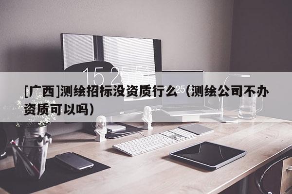 [广西]测绘招标没资质行么（测绘公司不办资质可以吗）
