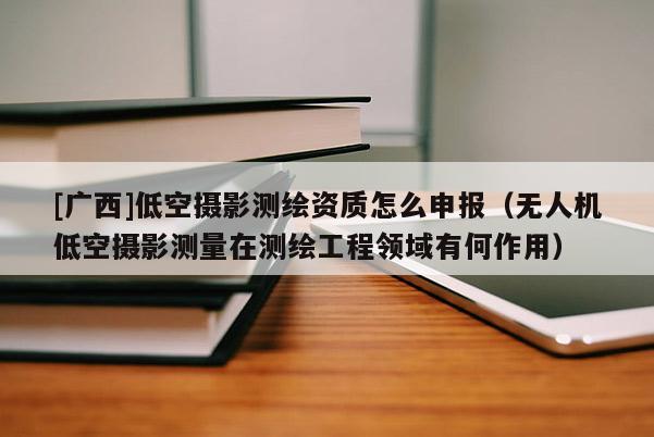 [广西]低空摄影测绘资质怎么申报（无人机低空摄影测量在测绘工程领域有何作用）