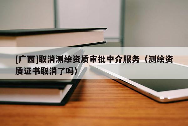 [广西]取消测绘资质审批中介服务（测绘资质证书取消了吗）