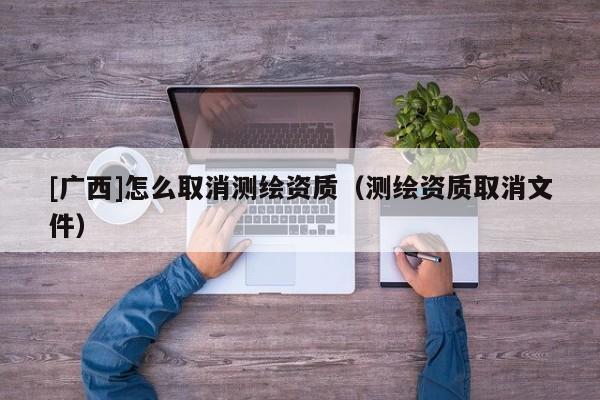 [广西]怎么取消测绘资质（测绘资质取消文件）