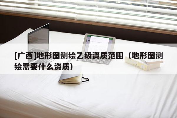 [广西]地形图测绘乙级资质范围（地形图测绘需要什么资质）