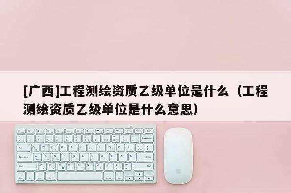 [广西]工程测绘资质乙级单位是什么（工程测绘资质乙级单位是什么意思）