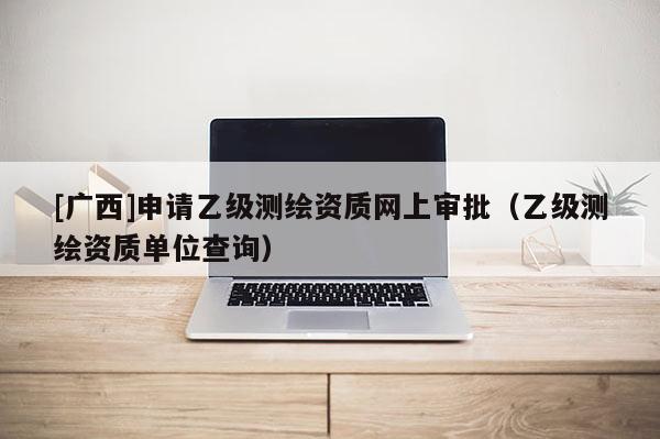 [广西]申请乙级测绘资质网上审批（乙级测绘资质单位查询）
