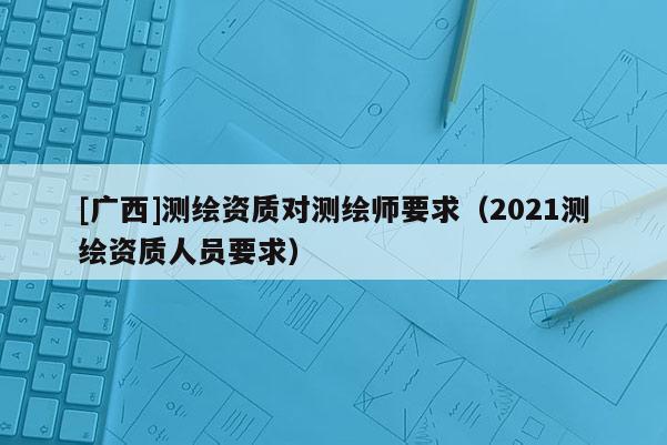 [广西]测绘资质对测绘师要求（2021测绘资质人员要求）
