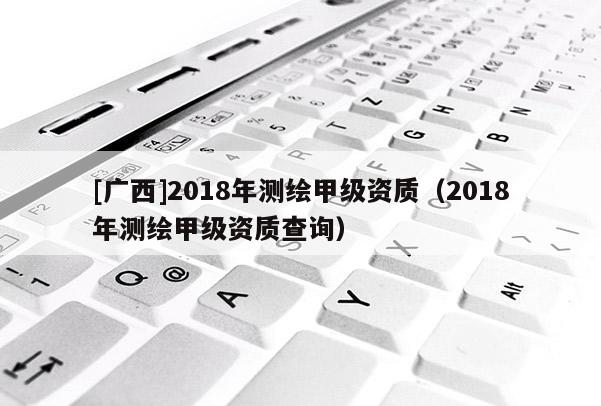 [广西]2018年测绘甲级资质（2018年测绘甲级资质查询）