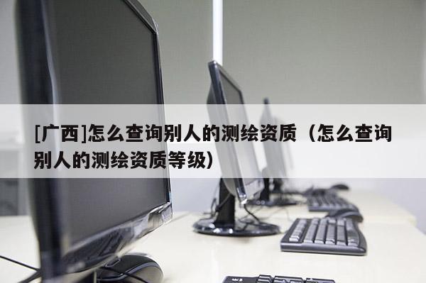 [广西]怎么查询别人的测绘资质（怎么查询别人的测绘资质等级）