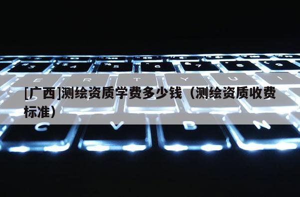 [广西]测绘资质学费多少钱（测绘资质收费标准）