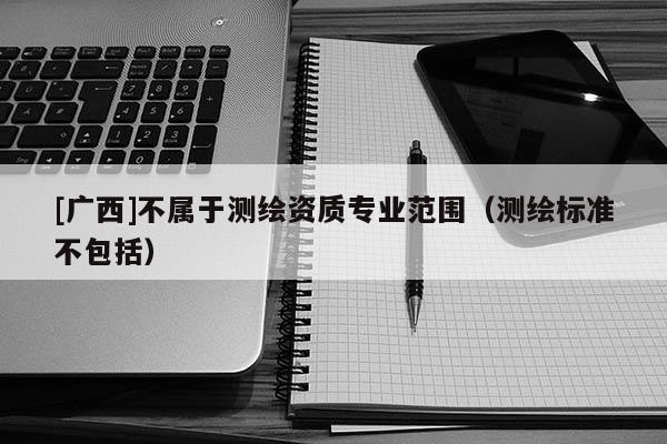 [广西]不属于测绘资质专业范围（测绘标准不包括）