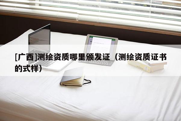 [广西]测绘资质哪里颁发证（测绘资质证书的式样）