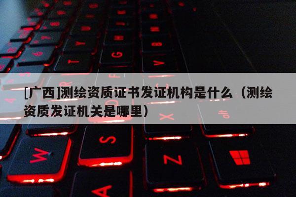 [广西]测绘资质证书发证机构是什么（测绘资质发证机关是哪里）