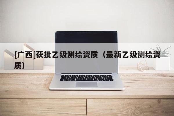 [广西]获批乙级测绘资质（最新乙级测绘资质）