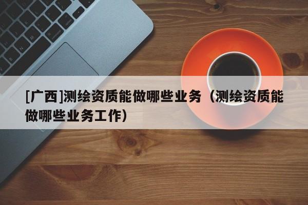 [广西]测绘资质能做哪些业务（测绘资质能做哪些业务工作）