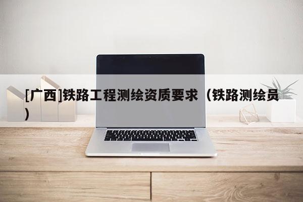 [广西]铁路工程测绘资质要求（铁路测绘员）