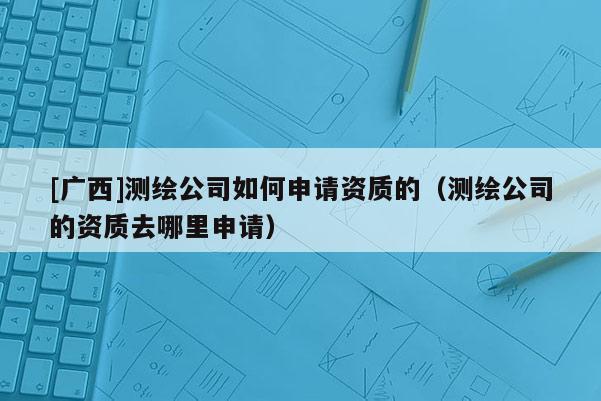 [广西]测绘公司如何申请资质的（测绘公司的资质去哪里申请）