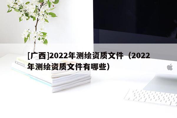 [广西]2022年测绘资质文件（2022年测绘资质文件有哪些）