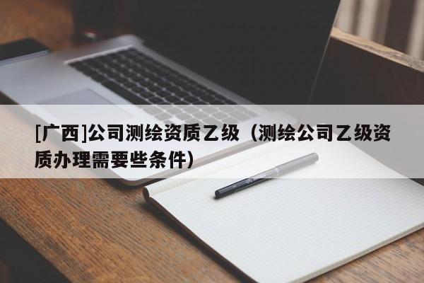 [广西]公司测绘资质乙级（测绘公司乙级资质办理需要些条件）