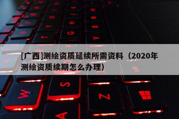 [广西]测绘资质延续所需资料（2020年测绘资质续期怎么办理）