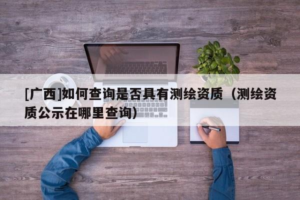 [广西]如何查询是否具有测绘资质（测绘资质公示在哪里查询）