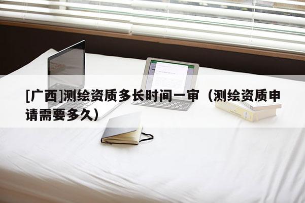 [广西]测绘资质多长时间一审（测绘资质申请需要多久）