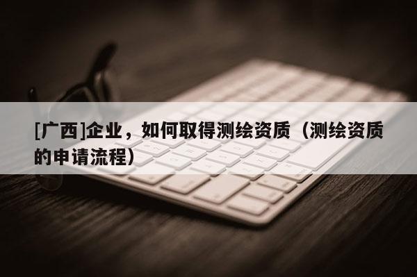 [广西]企业，如何取得测绘资质（测绘资质的申请流程）
