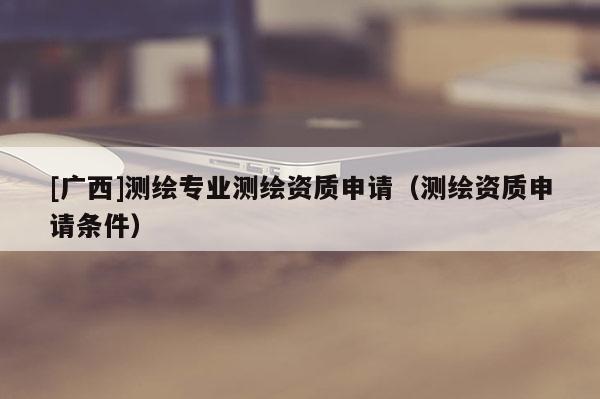 [广西]测绘专业测绘资质申请（测绘资质申请条件）