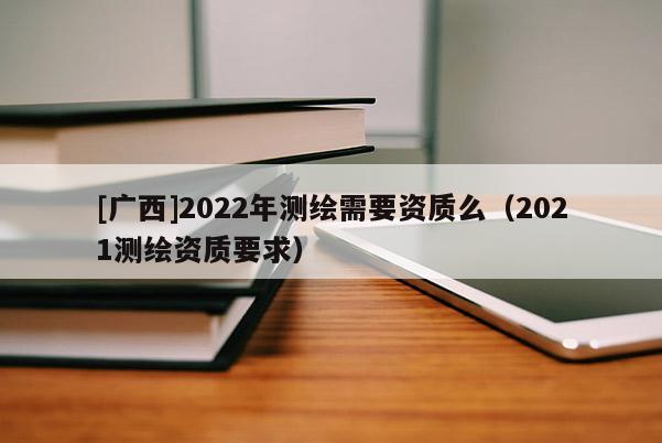 [广西]2022年测绘需要资质么（2021测绘资质要求）