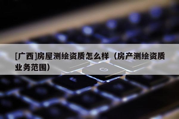 [广西]房屋测绘资质怎么样（房产测绘资质业务范围）