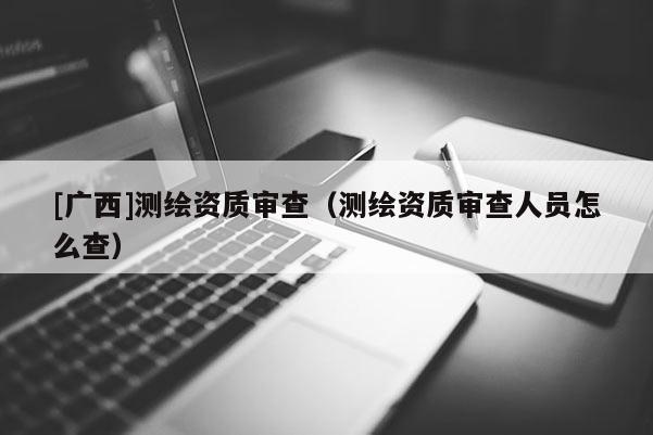 [广西]测绘资质审查（测绘资质审查人员怎么查）