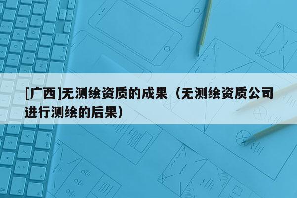 [广西]无测绘资质的成果（无测绘资质公司进行测绘的后果）