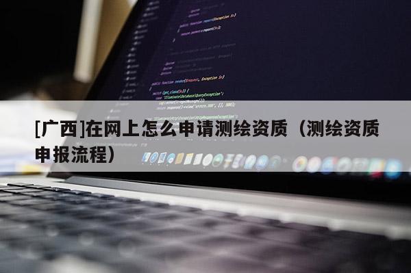 [广西]在网上怎么申请测绘资质（测绘资质申报流程）
