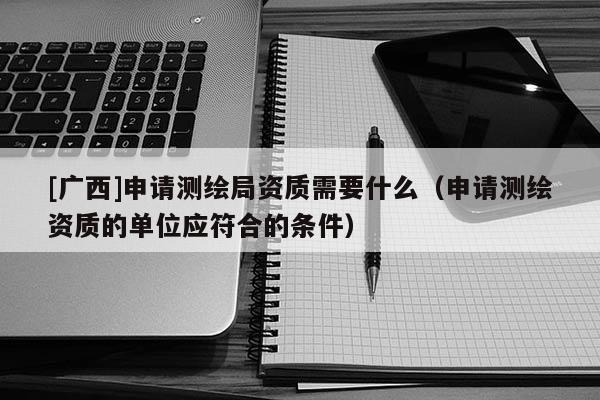 [广西]申请测绘局资质需要什么（申请测绘资质的单位应符合的条件）