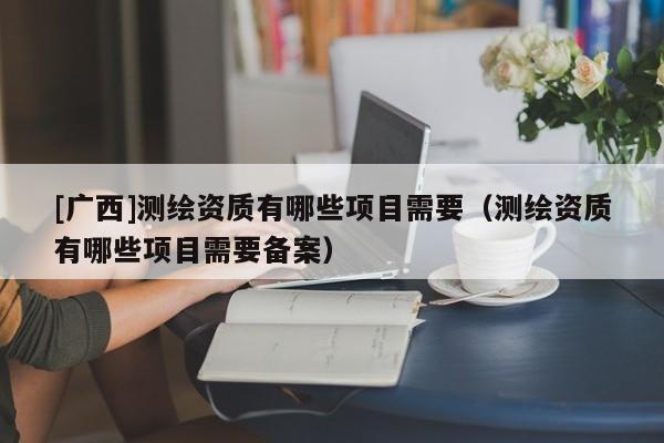 [广西]测绘资质有哪些项目需要（测绘资质有哪些项目需要备案）
