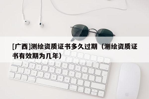 [广西]测绘资质证书多久过期（测绘资质证书有效期为几年）
