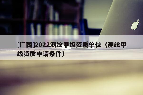 [广西]2022测绘甲级资质单位（测绘甲级资质申请条件）