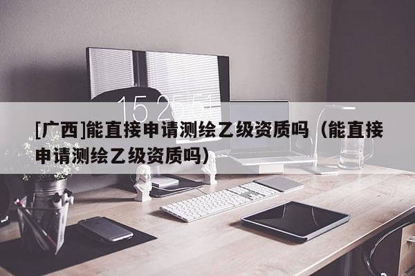 [广西]能直接申请测绘乙级资质吗（能直接申请测绘乙级资质吗）