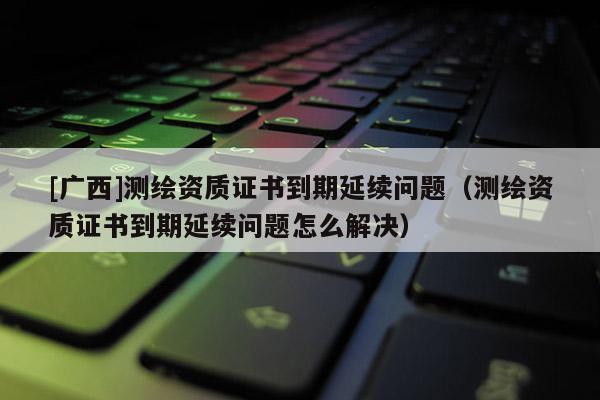 [广西]测绘资质证书到期延续问题（测绘资质证书到期延续问题怎么解决）