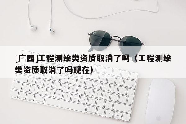 [广西]工程测绘类资质取消了吗（工程测绘类资质取消了吗现在）