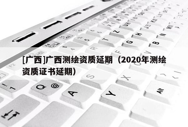 [广西]广西测绘资质延期（2020年测绘资质证书延期）