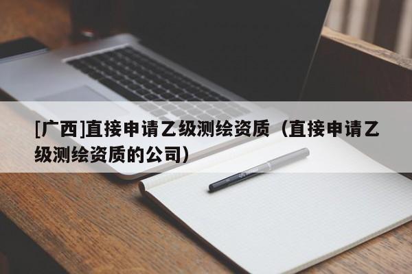 [广西]直接申请乙级测绘资质（直接申请乙级测绘资质的公司）