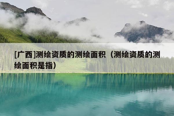 [广西]测绘资质的测绘面积（测绘资质的测绘面积是指）